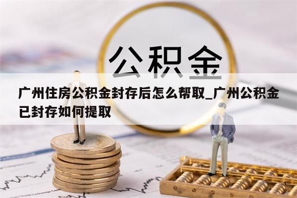 广州住房公积金封存后怎么帮取_广州公积金已封存如何提取